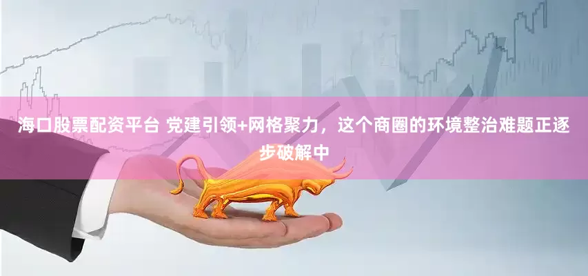 海口股票配资平台 党建引领+网格聚力，这个商圈的环境整治难题正逐步破解中