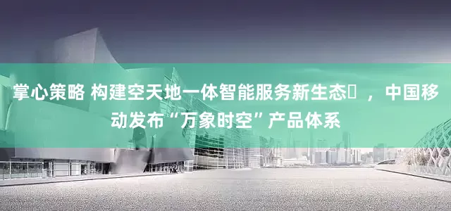 掌心策略 构建空天地一体智能服务新生态​，中国移动发布“万象时空”产品体系