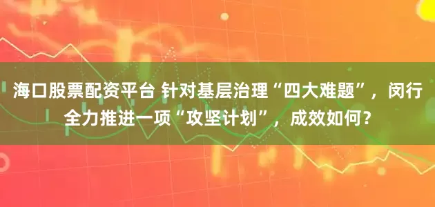 海口股票配资平台 针对基层治理“四大难题”，闵行全力推进一项“攻坚计划”，成效如何？