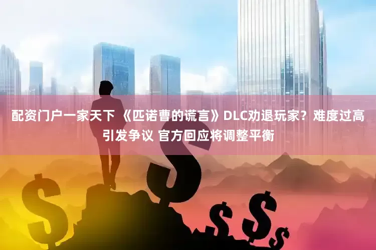 配资门户一家天下 《匹诺曹的谎言》DLC劝退玩家？难度过高引发争议 官方回应将调整平衡