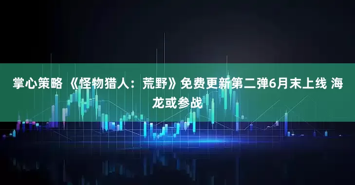 掌心策略 《怪物猎人：荒野》免费更新第二弹6月末上线 海龙或参战