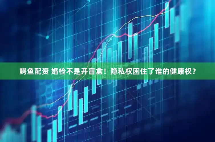 鳄鱼配资 婚检不是开盲盒！隐私权困住了谁的健康权？