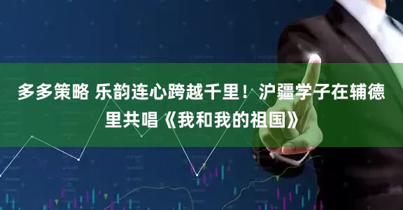 多多策略 乐韵连心跨越千里！沪疆学子在辅德里共唱《我和我的祖国》