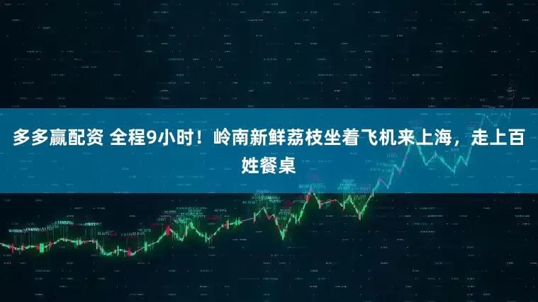 多多赢配资 全程9小时！岭南新鲜荔枝坐着飞机来上海，走上百姓餐桌