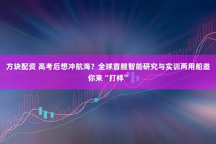 方块配资 高考后想冲航海？全球首艘智能研究与实训两用船邀你来“打样”