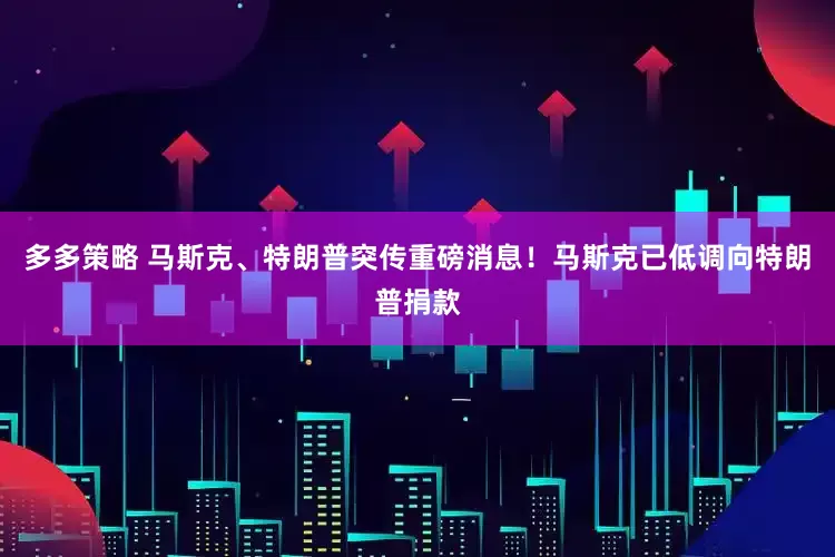 多多策略 马斯克、特朗普突传重磅消息！马斯克已低调向特朗普捐款