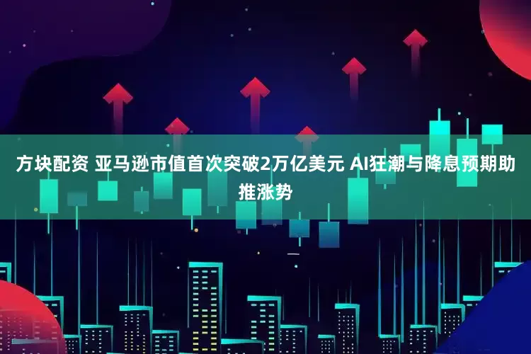 方块配资 亚马逊市值首次突破2万亿美元 AI狂潮与降息预期助推涨势