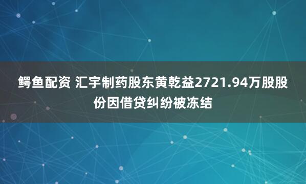 鳄鱼配资 汇宇制药股东黄乾益2721.94万股股份因借贷纠纷被冻结