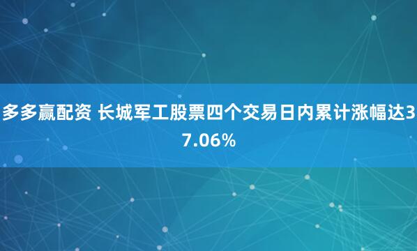 多多赢配资 长城军工股票四个交易日内累计涨幅达37.06%