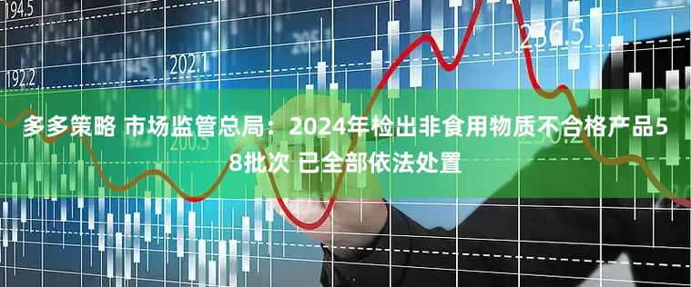 多多策略 市场监管总局：2024年检出非食用物质不合格产品58批次 已全部依法处置