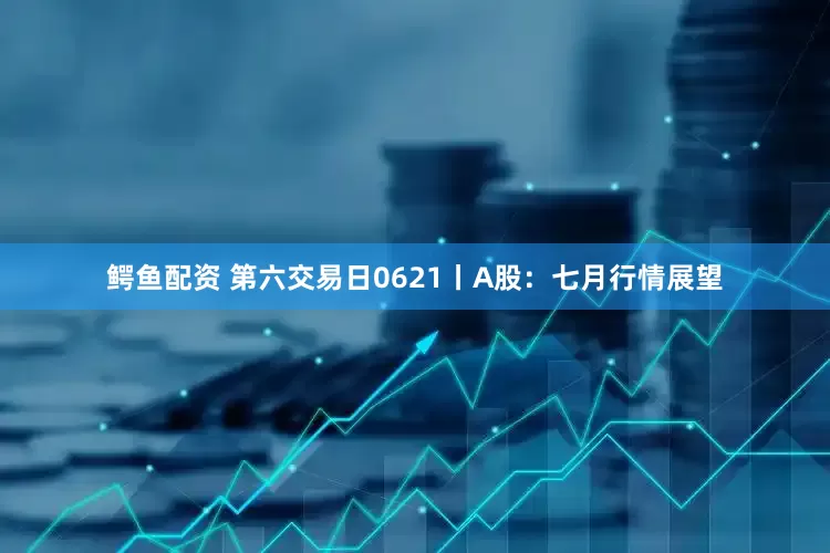 鳄鱼配资 第六交易日0621丨A股：七月行情展望