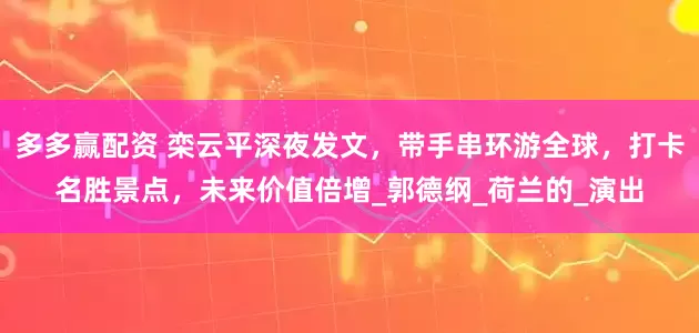 多多赢配资 栾云平深夜发文，带手串环游全球，打卡名胜景点，未来价值倍增_郭德纲_荷兰的_演出