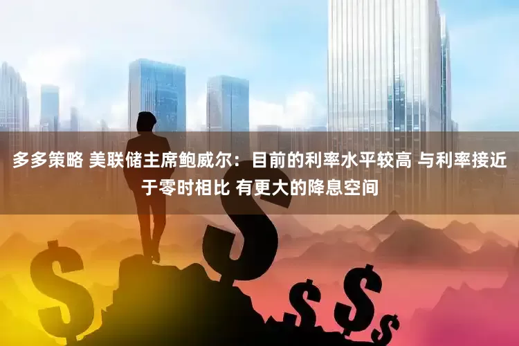 多多策略 美联储主席鲍威尔：目前的利率水平较高 与利率接近于零时相比 有更大的降息空间