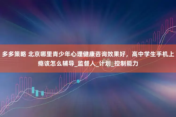 多多策略 北京哪里青少年心理健康咨询效果好，高中学生手机上瘾该怎么辅导_监督人_计划_控制能力