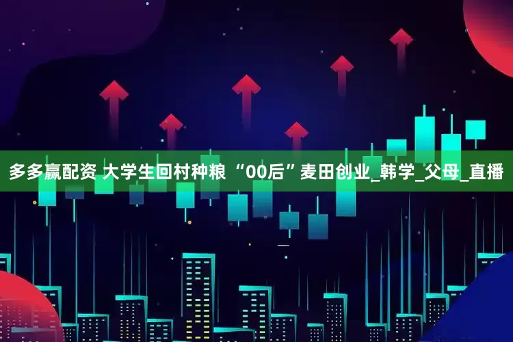 多多赢配资 大学生回村种粮 “00后”麦田创业_韩学_父母_直播