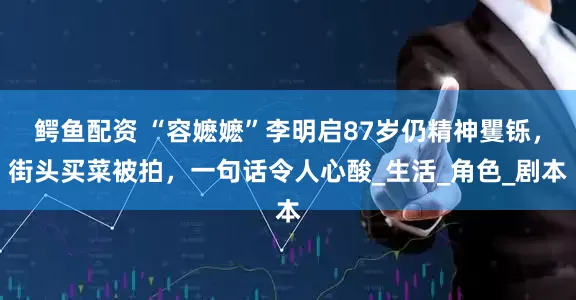 鳄鱼配资 “容嬷嬷”李明启87岁仍精神矍铄，街头买菜被拍，一句话令人心酸_生活_角色_剧本