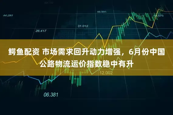 鳄鱼配资 市场需求回升动力增强，6月份中国公路物流运价指数稳中有升