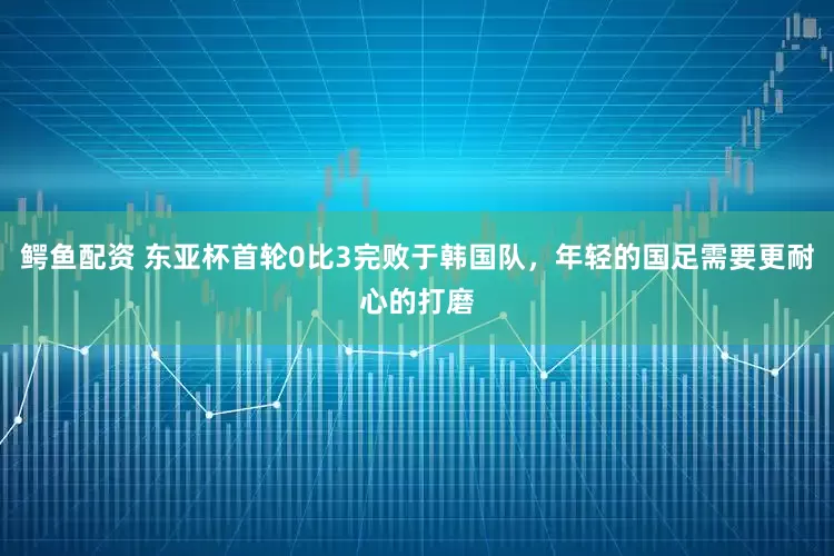 鳄鱼配资 东亚杯首轮0比3完败于韩国队，年轻的国足需要更耐心的打磨
