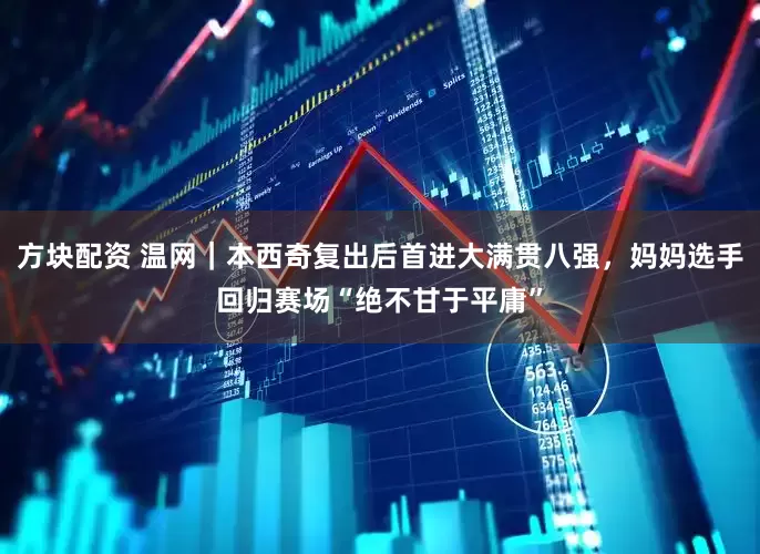 方块配资 温网｜本西奇复出后首进大满贯八强，妈妈选手回归赛场“绝不甘于平庸”