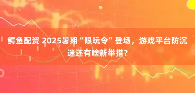 鳄鱼配资 2025暑期“限玩令”登场，游戏平台防沉迷还有啥新举措？