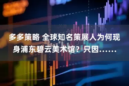 多多策略 全球知名策展人为何现身浦东碧云美术馆？只因……