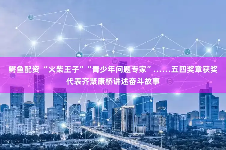 鳄鱼配资 “火柴王子”“青少年问题专家”……五四奖章获奖代表齐聚康桥讲述奋斗故事