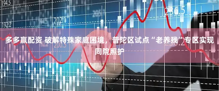 多多赢配资 破解特殊家庭困境，普陀区试点“老养残”专区实现同院照护
