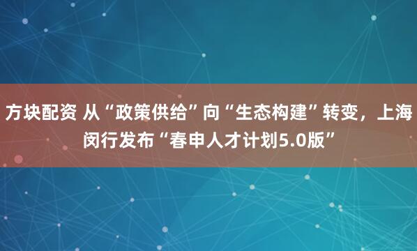 方块配资 从“政策供给”向“生态构建”转变，上海闵行发布“春申人才计划5.0版”