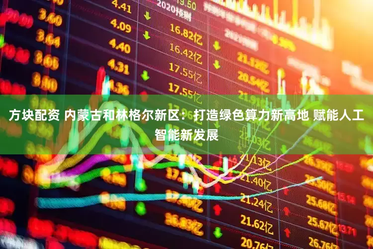 方块配资 内蒙古和林格尔新区：打造绿色算力新高地 赋能人工智能新发展