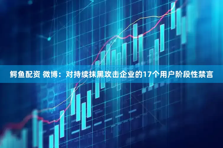 鳄鱼配资 微博：对持续抹黑攻击企业的17个用户阶段性禁言