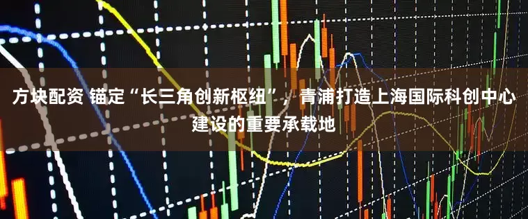 方块配资 锚定“长三角创新枢纽”，青浦打造上海国际科创中心建设的重要承载地