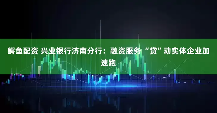 鳄鱼配资 兴业银行济南分行：融资服务 “贷”动实体企业加速跑