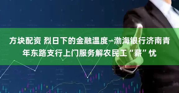 方块配资 烈日下的金融温度—渤海银行济南青年东路支行上门服务解农民工“薪”忧